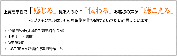 上質を感性で「感じる」見る人の心に「伝わる」お客様の声が「聞こえる」トップチャンネルは、そんな映像を作り続けていきたいと思っています。
